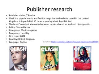 Publisher research
• Publisher - John O'Rourke
• Clash is a popular music and fashion magazine and website based in the United
Kingdom. It is published 10 times a year by Music Republic Ltd
• The brand's content alternates between modern bands as well and hip-hop artists.
• Editor: Simon Harper
• Categories: Music magazine
• Frequency: monthly
• First issue: 2004
• Country: United Kingdom
• Language: English Source from: http://www.slideshare.net/BeatriceYates/clash-magazine-analysis-29820674
 