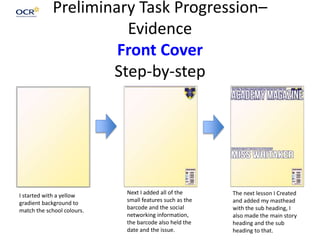 Preliminary Task Progression–
Evidence
Front Cover
Step-by-step
I started with a yellow
gradient background to
match the school colours.
Next I added all of the
small features such as the
barcode and the social
networking information,
the barcode also held the
date and the issue.
The next lesson I Created
and added my masthead
with the sub heading, I
also made the main story
heading and the sub
heading to that.
 