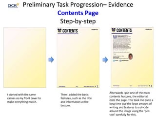 Preliminary Task Progression– Evidence
Contents Page
Step-by-step
I started with the same
canvas as my front cover to
make everything match.
Then I added the basic
features, such as the title
and information at the
bottom.
Afterwards I put one of the main
contents features, the editorial,
onto the page. This took me quite a
long time due the large amount of
writing and features to coincide
around the image using the ‘pen
tool’ carefully for this.
 