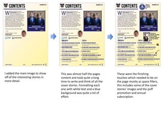 I added the main image to show
off of the interesting stories in
more detail.
This was almost half the pages
content and took quite a long
time to write and think of all the
cover stories. Formatting each
one with white text and a blue
background was quite a lot of
effort.
These were the finishing
touches which needed to be on
the page mostly as space fillers,
this includes some of the cover
stories’ images and the puff
promotion and annual
subscription.
 