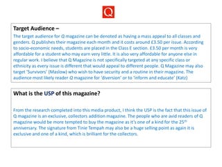 Target Audience –
The target audience for Q magazine can be denoted as having a mass appeal to all classes and
genders. Q publishes their magazine each month and it costs around £3.50 per issue. According
to socio-economic needs, students are placed in the Class E section. £3.50 per month is very
affordable for a student who may earn very little. It is also very affordable for anyone else in
regular work. I believe that Q Magazine is not specifically targeted at any specific class or
ethnicity as every issue is different that would appeal to different people. Q Magazine may also
target ‘Survivors’ (Maslow) who wish to have security and a routine in their magazine. The
audience most likely reader Q magazine for ‘diversion’ or to ‘inform and educate’ (Katz)
What is the USP of this magazine?
From the research completed into this media product, I think the USP is the fact that this issue of
Q magazine is an exclusive, collectors addition magazine. The people who are avid readers of Q
magazine would be more tempted to buy the magazine as it’s one of a kind for the 25th
anniversary. The signature from Tinie Tempah may also be a huge selling point as again it is
exclusive and one of a kind, which is brilliant for the collectors.
 