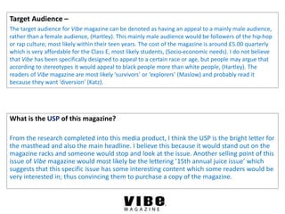 Target Audience –
The target audience for Vibe magazine can be denoted as having an appeal to a mainly male audience,
rather than a female audience, (Hartley). This mainly male audience would be followers of the hip-hop
or rap culture; most likely within their teen years. The cost of the magazine is around £5.00 quarterly
which is very affordable for the Class E, most likely students, (Socio-economic needs). I do not believe
that Vibe has been specifically designed to appeal to a certain race or age, but people may argue that
according to stereotypes it would appeal to black people more than white people, (Hartley). The
readers of Vibe magazine are most likely ‘survivors’ or ‘explorers’ (Maslow) and probably read it
because they want ‘diversion’ (Katz).
What is the USP of this magazine?
From the research completed into this media product, I think the USP is the bright letter for
the masthead and also the main headline. I believe this because it would stand out on the
magazine racks and someone would stop and look at the issue. Another selling point of this
issue of Vibe magazine would most likely be the lettering ’15th annual juice issue’ which
suggests that this specific issue has some interesting content which some readers would be
very interested in; thus convincing them to purchase a copy of the magazine.
 
