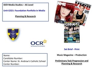 OCR Media Studies – AS Level
Unit G321: Foundation Portfolio in Media
Planning & Research
Name:
Candidate Number:
Center Name: St. Andrew’s Catholic School
Center Number:
Set Brief - Print
Music Magazine – Production
Preliminary Task Progression and
Planning & Research
 