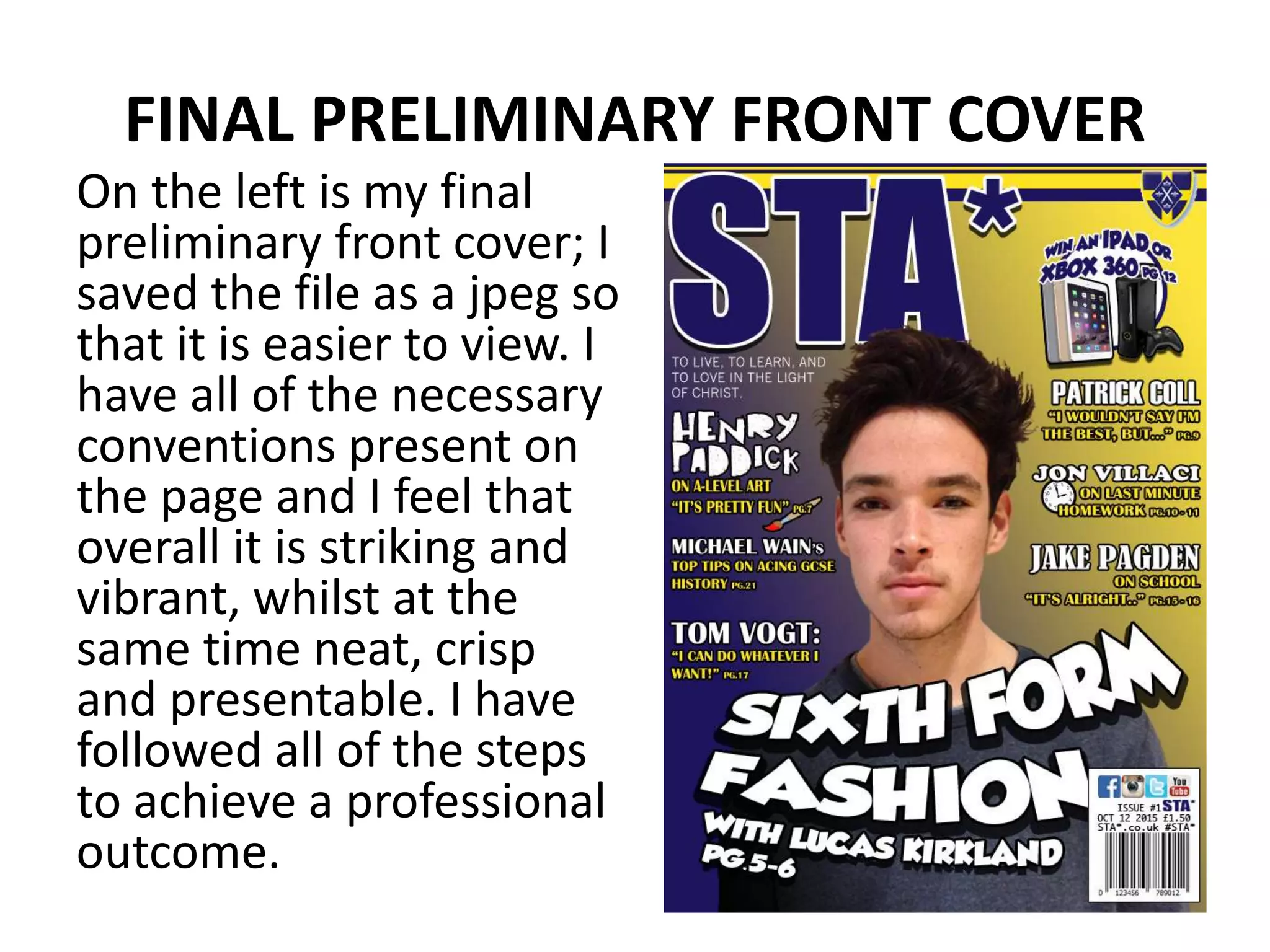 FINAL PRELIMINARY FRONT COVER
On the left is my final
preliminary front cover; I
saved the file as a jpeg so
that it is easier to view. I
have all of the necessary
conventions present on
the page and I feel that
overall it is striking and
vibrant, whilst at the
same time neat, crisp
and presentable. I have
followed all of the steps
to achieve a professional
outcome.
 