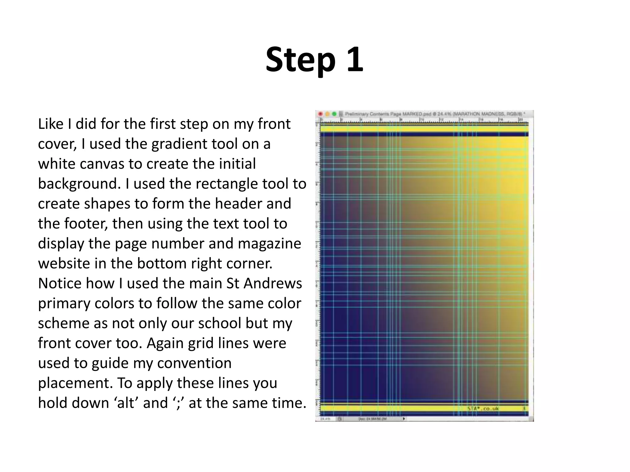 Step 1
Like I did for the first step on my front
cover, I used the gradient tool on a
white canvas to create the initial
background. I used the rectangle tool to
create shapes to form the header and
the footer, then using the text tool to
display the page number and magazine
website in the bottom right corner.
Notice how I used the main St Andrews
primary colors to follow the same color
scheme as not only our school but my
front cover too. Again grid lines were
used to guide my convention
placement. To apply these lines you
hold down ‘alt’ and ‘;’ at the same time.
 