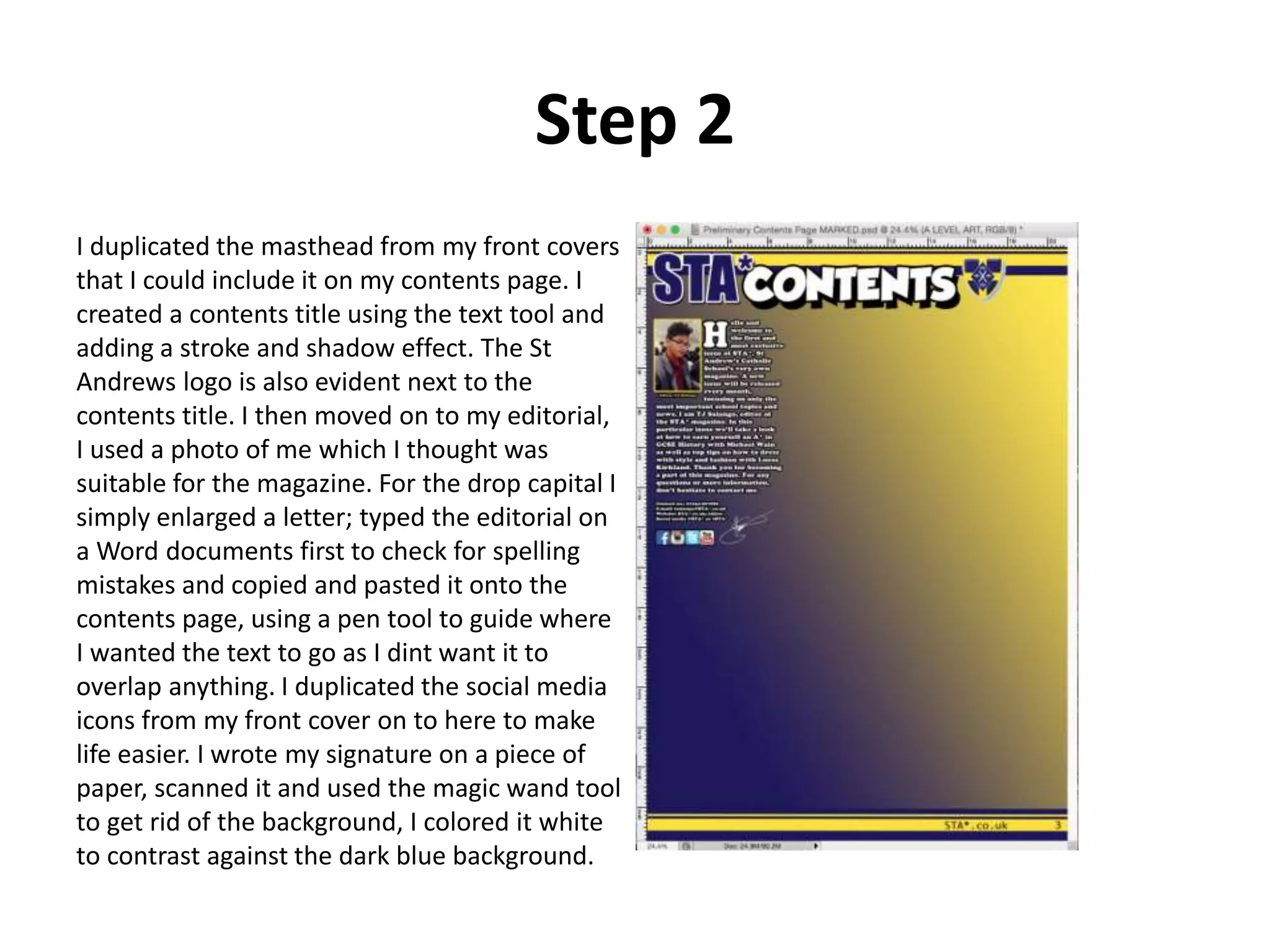 Step 2
I duplicated the masthead from my front covers
that I could include it on my contents page. I
created a contents title using the text tool and
adding a stroke and shadow effect. The St
Andrews logo is also evident next to the
contents title. I then moved on to my editorial,
I used a photo of me which I thought was
suitable for the magazine. For the drop capital I
simply enlarged a letter; typed the editorial on
a Word documents first to check for spelling
mistakes and copied and pasted it onto the
contents page, using a pen tool to guide where
I wanted the text to go as I dint want it to
overlap anything. I duplicated the social media
icons from my front cover on to here to make
life easier. I wrote my signature on a piece of
paper, scanned it and used the magic wand tool
to get rid of the background, I colored it white
to contrast against the dark blue background.
 