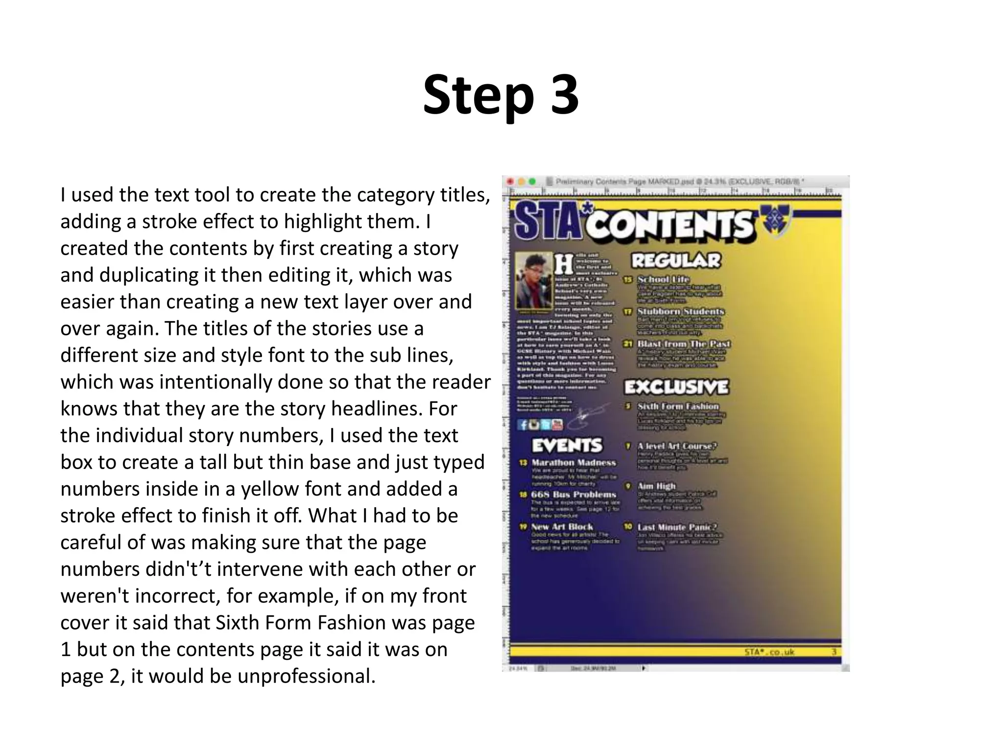 Step 3
I used the text tool to create the category titles,
adding a stroke effect to highlight them. I
created the contents by first creating a story
and duplicating it then editing it, which was
easier than creating a new text layer over and
over again. The titles of the stories use a
different size and style font to the sub lines,
which was intentionally done so that the reader
knows that they are the story headlines. For
the individual story numbers, I used the text
box to create a tall but thin base and just typed
numbers inside in a yellow font and added a
stroke effect to finish it off. What I had to be
careful of was making sure that the page
numbers didn't’t intervene with each other or
weren't incorrect, for example, if on my front
cover it said that Sixth Form Fashion was page
1 but on the contents page it said it was on
page 2, it would be unprofessional.
 
