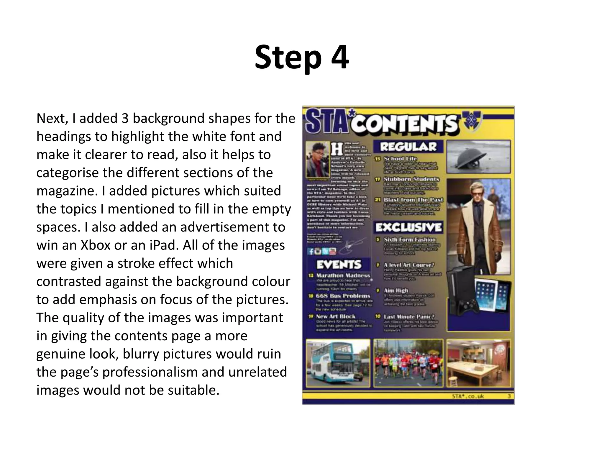 Step 4
Next, I added 3 background shapes for the
headings to highlight the white font and
make it clearer to read, also it helps to
categorise the different sections of the
magazine. I added pictures which suited
the topics I mentioned to fill in the empty
spaces. I also added an advertisement to
win an Xbox or an iPad. All of the images
were given a stroke effect which
contrasted against the background colour
to add emphasis on focus of the pictures.
The quality of the images was important
in giving the contents page a more
genuine look, blurry pictures would ruin
the page’s professionalism and unrelated
images would not be suitable.
 