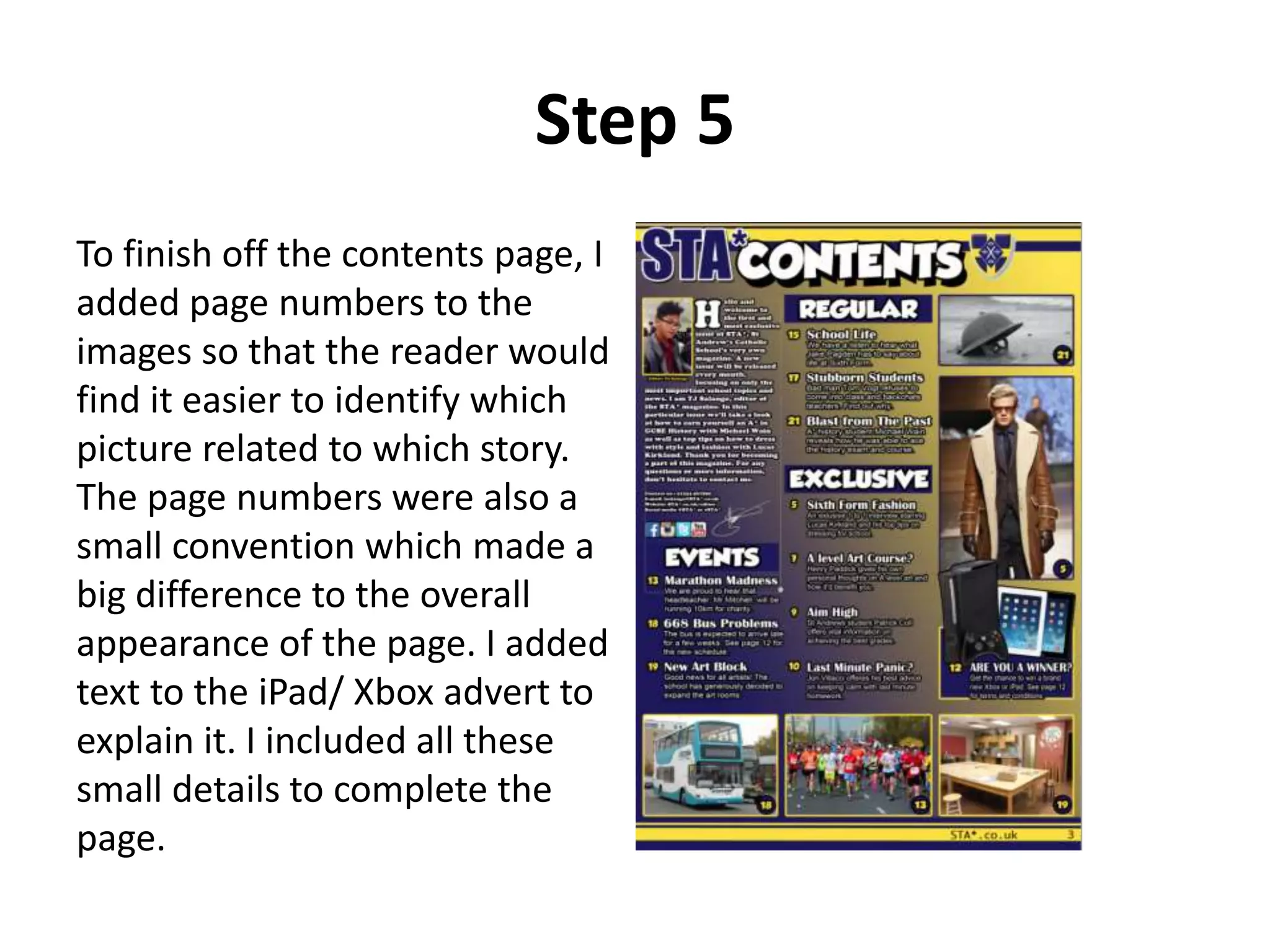 Step 5
To finish off the contents page, I
added page numbers to the
images so that the reader would
find it easier to identify which
picture related to which story.
The page numbers were also a
small convention which made a
big difference to the overall
appearance of the page. I added
text to the iPad/ Xbox advert to
explain it. I included all these
small details to complete the
page.
 