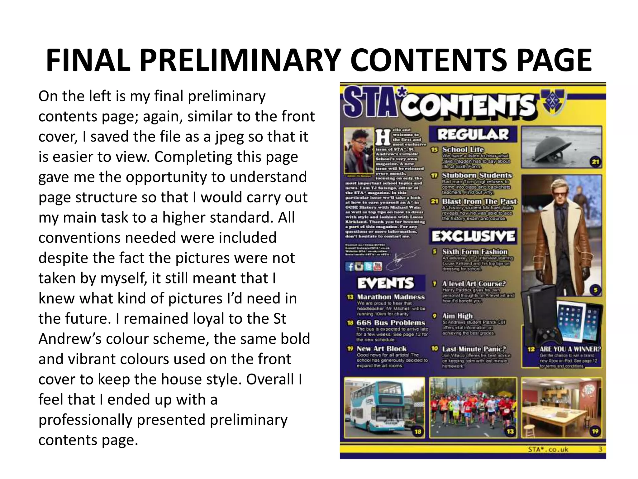 FINAL PRELIMINARY CONTENTS PAGE
On the left is my final preliminary
contents page; again, similar to the front
cover, I saved the file as a jpeg so that it
is easier to view. Completing this page
gave me the opportunity to understand
page structure so that I would carry out
my main task to a higher standard. All
conventions needed were included
despite the fact the pictures were not
taken by myself, it still meant that I
knew what kind of pictures I’d need in
the future. I remained loyal to the St
Andrew’s colour scheme, the same bold
and vibrant colours used on the front
cover to keep the house style. Overall I
feel that I ended up with a
professionally presented preliminary
contents page.
 