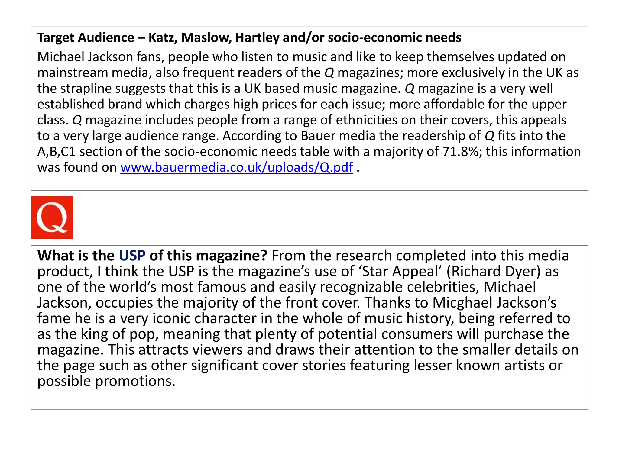 Target Audience – Katz, Maslow, Hartley and/or socio-economic needs
Michael Jackson fans, people who listen to music and like to keep themselves updated on
mainstream media, also frequent readers of the Q magazines; more exclusively in the UK as
the strapline suggests that this is a UK based music magazine. Q magazine is a very well
established brand which charges high prices for each issue; more affordable for the upper
class. Q magazine includes people from a range of ethnicities on their covers, this appeals
to a very large audience range. According to Bauer media the readership of Q fits into the
A,B,C1 section of the socio-economic needs table with a majority of 71.8%; this information
was found on www.bauermedia.co.uk/uploads/Q.pdf .
What is the USP of this magazine? From the research completed into this media
product, I think the USP is the magazine’s use of ‘Star Appeal’ (Richard Dyer) as
one of the world’s most famous and easily recognizable celebrities, Michael
Jackson, occupies the majority of the front cover. Thanks to Micghael Jackson’s
fame he is a very iconic character in the whole of music history, being referred to
as the king of pop, meaning that plenty of potential consumers will purchase the
magazine. This attracts viewers and draws their attention to the smaller details on
the page such as other significant cover stories featuring lesser known artists or
possible promotions.
 