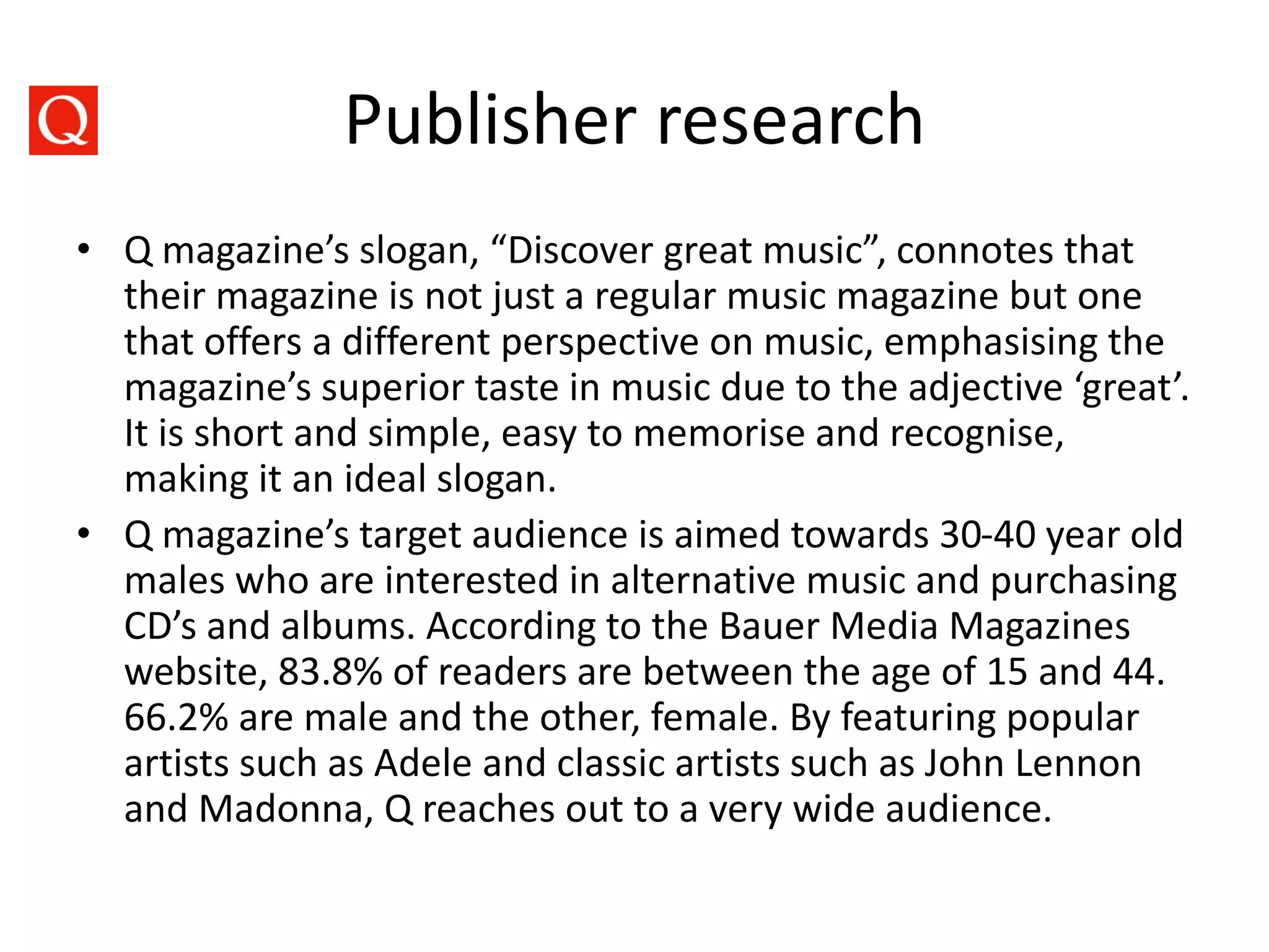Publisher research
• Q magazine’s slogan, “Discover great music”, connotes that
their magazine is not just a regular music magazine but one
that offers a different perspective on music, emphasising the
magazine’s superior taste in music due to the adjective ‘great’.
It is short and simple, easy to memorise and recognise,
making it an ideal slogan.
• Q magazine’s target audience is aimed towards 30-40 year old
males who are interested in alternative music and purchasing
CD’s and albums. According to the Bauer Media Magazines
website, 83.8% of readers are between the age of 15 and 44.
66.2% are male and the other, female. By featuring popular
artists such as Adele and classic artists such as John Lennon
and Madonna, Q reaches out to a very wide audience.
 