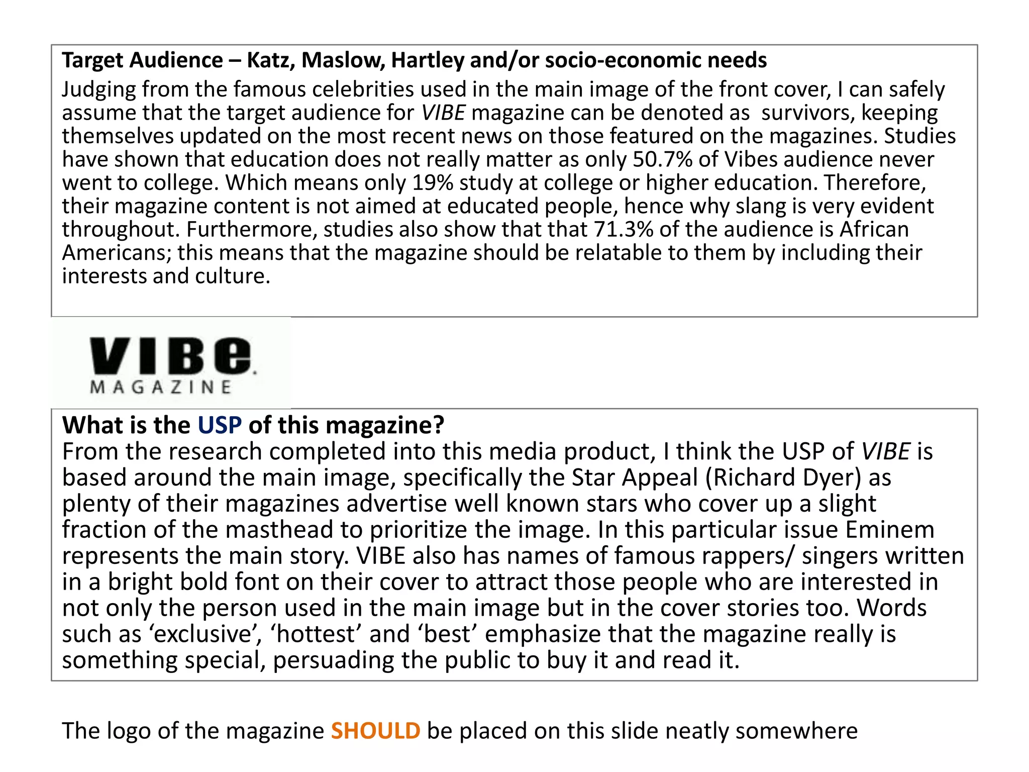 Target Audience – Katz, Maslow, Hartley and/or socio-economic needs
Judging from the famous celebrities used in the main image of the front cover, I can safely
assume that the target audience for VIBE magazine can be denoted as survivors, keeping
themselves updated on the most recent news on those featured on the magazines. Studies
have shown that education does not really matter as only 50.7% of Vibes audience never
went to college. Which means only 19% study at college or higher education. Therefore,
their magazine content is not aimed at educated people, hence why slang is very evident
throughout. Furthermore, studies also show that that 71.3% of the audience is African
Americans; this means that the magazine should be relatable to them by including their
interests and culture.
What is the USP of this magazine?
From the research completed into this media product, I think the USP of VIBE is
based around the main image, specifically the Star Appeal (Richard Dyer) as
plenty of their magazines advertise well known stars who cover up a slight
fraction of the masthead to prioritize the image. In this particular issue Eminem
represents the main story. VIBE also has names of famous rappers/ singers written
in a bright bold font on their cover to attract those people who are interested in
not only the person used in the main image but in the cover stories too. Words
such as ‘exclusive’, ‘hottest’ and ‘best’ emphasize that the magazine really is
something special, persuading the public to buy it and read it.
The logo of the magazine SHOULD be placed on this slide neatly somewhere
 