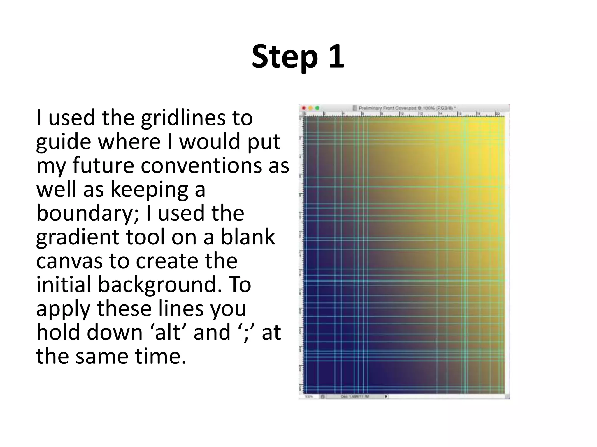 Step 1
I used the gridlines to
guide where I would put
my future conventions as
well as keeping a
boundary; I used the
gradient tool on a blank
canvas to create the
initial background. To
apply these lines you
hold down ‘alt’ and ‘;’ at
the same time.
 