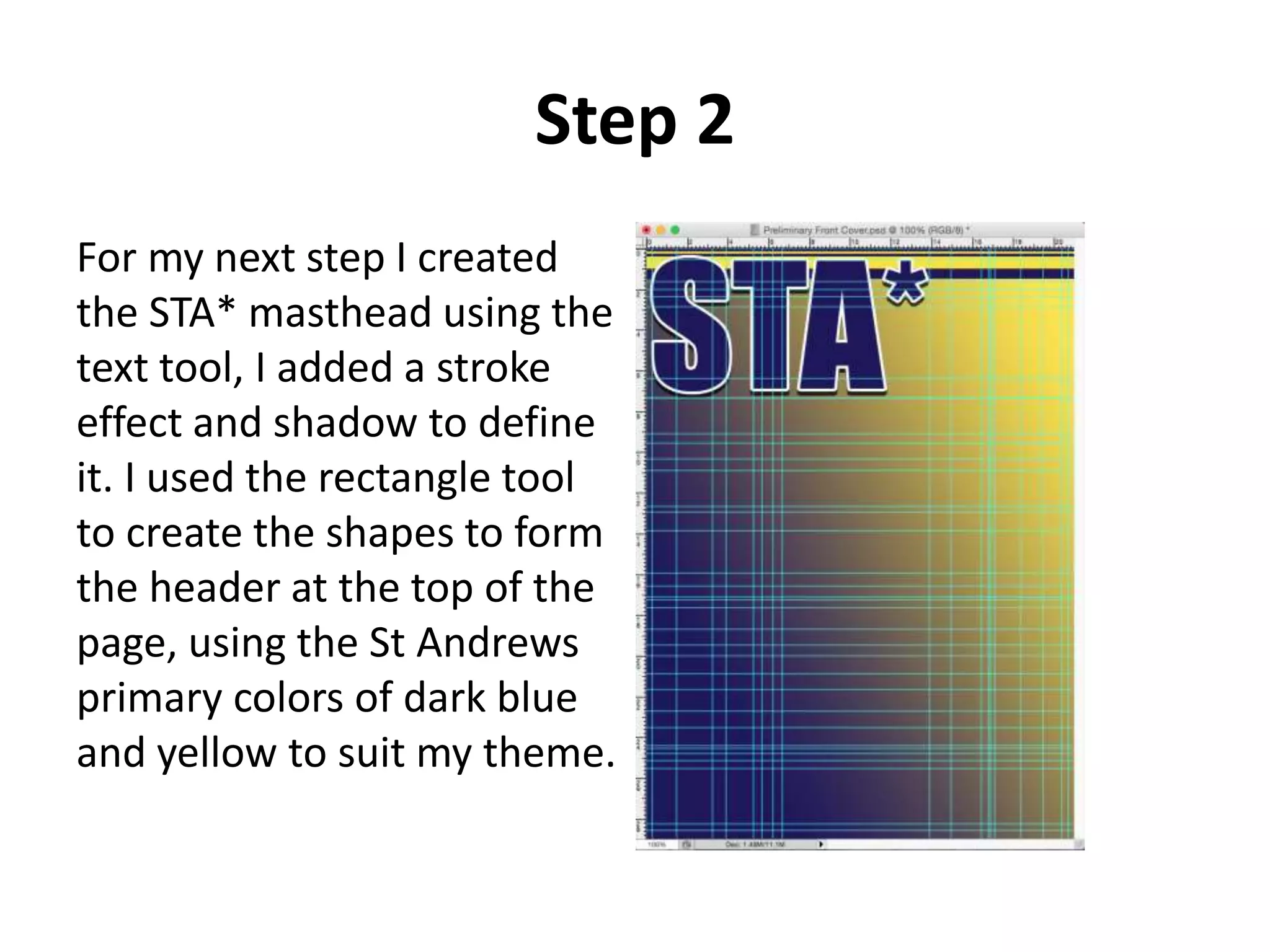 Step 2
For my next step I created
the STA* masthead using the
text tool, I added a stroke
effect and shadow to define
it. I used the rectangle tool
to create the shapes to form
the header at the top of the
page, using the St Andrews
primary colors of dark blue
and yellow to suit my theme.
 