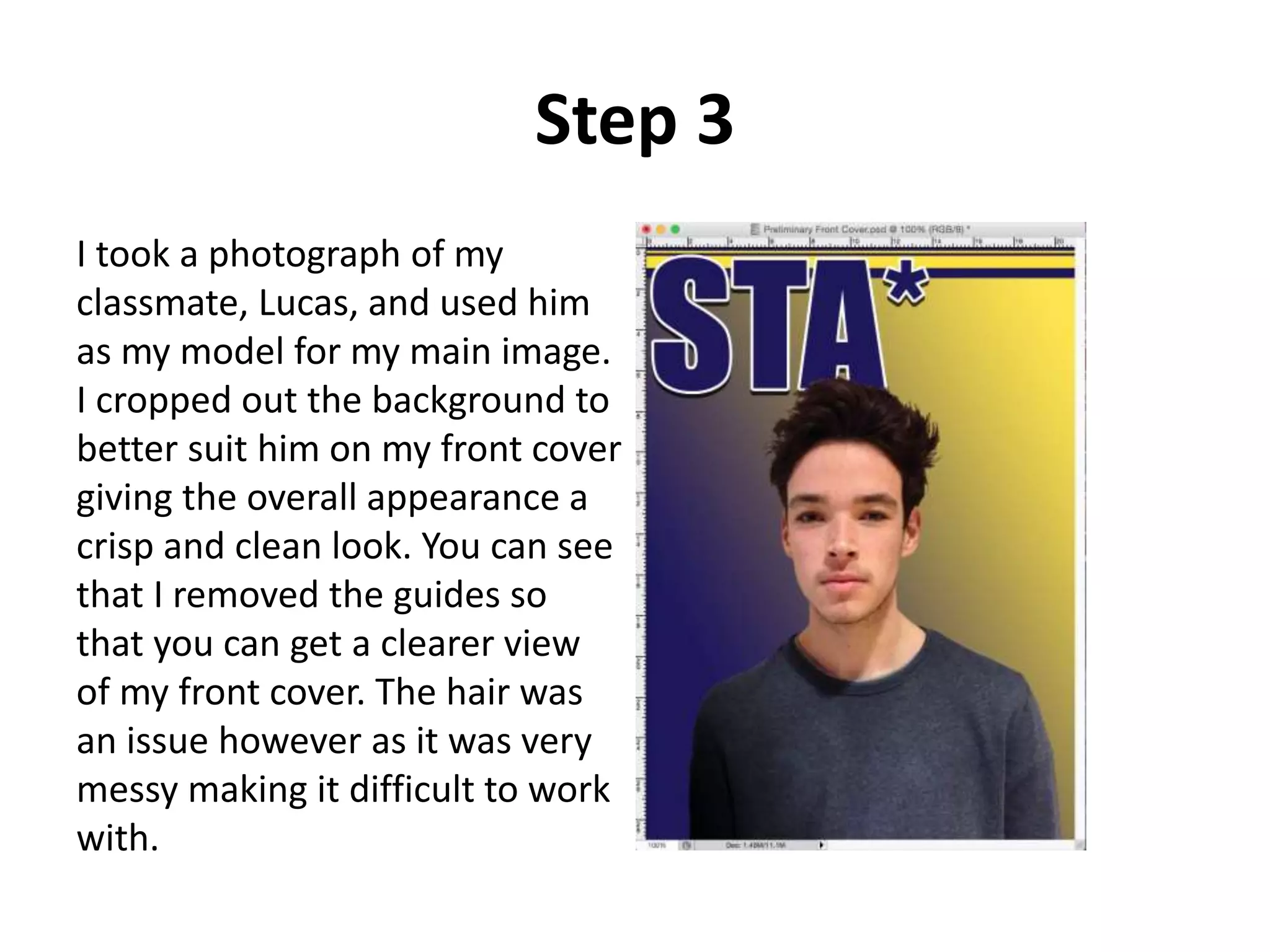 Step 3
I took a photograph of my
classmate, Lucas, and used him
as my model for my main image.
I cropped out the background to
better suit him on my front cover
giving the overall appearance a
crisp and clean look. You can see
that I removed the guides so
that you can get a clearer view
of my front cover. The hair was
an issue however as it was very
messy making it difficult to work
with.
 