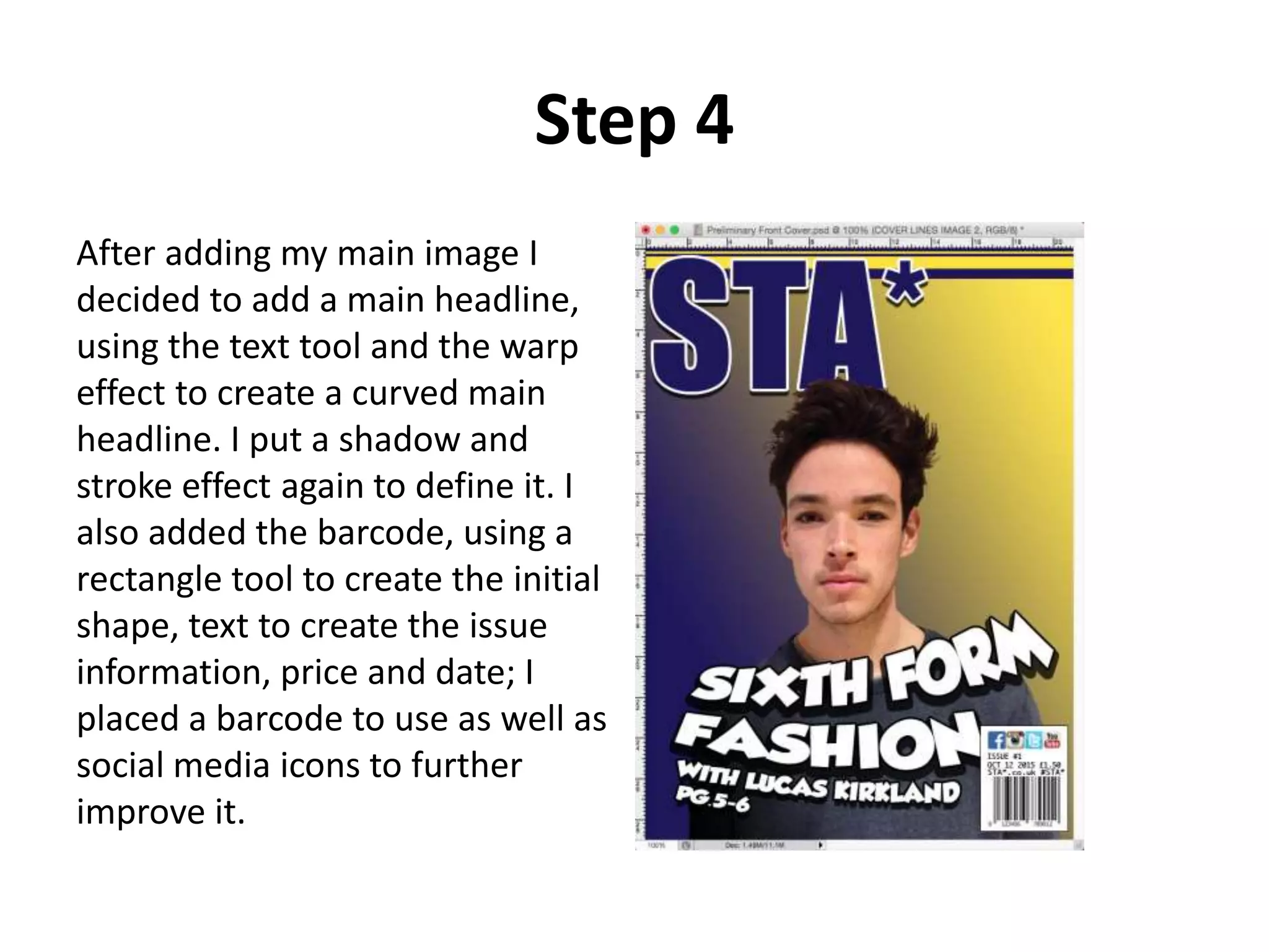 Step 4
After adding my main image I
decided to add a main headline,
using the text tool and the warp
effect to create a curved main
headline. I put a shadow and
stroke effect again to define it. I
also added the barcode, using a
rectangle tool to create the initial
shape, text to create the issue
information, price and date; I
placed a barcode to use as well as
social media icons to further
improve it.
 
