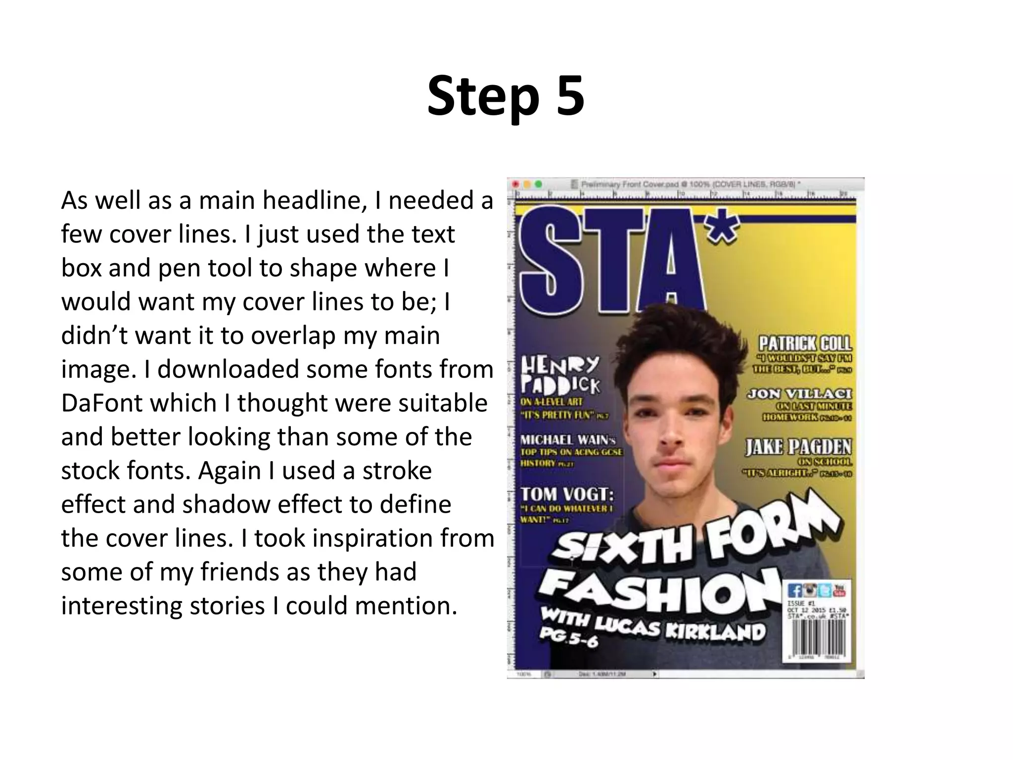 Step 5
As well as a main headline, I needed a
few cover lines. I just used the text
box and pen tool to shape where I
would want my cover lines to be; I
didn’t want it to overlap my main
image. I downloaded some fonts from
DaFont which I thought were suitable
and better looking than some of the
stock fonts. Again I used a stroke
effect and shadow effect to define
the cover lines. I took inspiration from
some of my friends as they had
interesting stories I could mention.
 