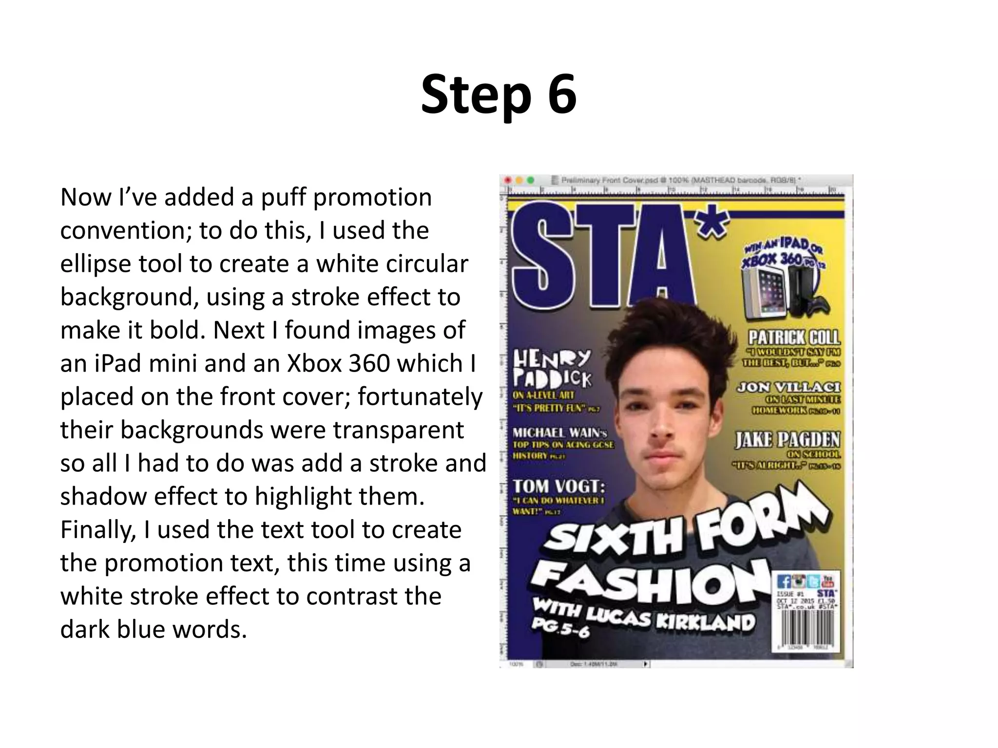 Step 6
Now I’ve added a puff promotion
convention; to do this, I used the
ellipse tool to create a white circular
background, using a stroke effect to
make it bold. Next I found images of
an iPad mini and an Xbox 360 which I
placed on the front cover; fortunately
their backgrounds were transparent
so all I had to do was add a stroke and
shadow effect to highlight them.
Finally, I used the text tool to create
the promotion text, this time using a
white stroke effect to contrast the
dark blue words.
 