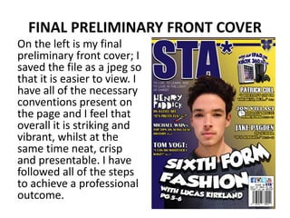 FINAL PRELIMINARY FRONT COVER
On the left is my final
preliminary front cover; I
saved the file as a jpeg so
that it is easier to view. I
have all of the necessary
conventions present on
the page and I feel that
overall it is striking and
vibrant, whilst at the
same time neat, crisp
and presentable. I have
followed all of the steps
to achieve a professional
outcome.
 