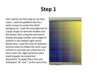 Step 1
Like I did for the first step on my front
cover, I used the gradient tool on a
white canvas to create the initial
background. I used the rectangle tool to
create shapes to form the header and
the footer, then using the text tool to
display the page number and magazine
website in the bottom right corner.
Notice how I used the main St Andrews
primary colors to follow the same color
scheme as not only our school but my
front cover too. Again grid lines were
used to guide my convention
placement. To apply these lines you
hold down ‘alt’ and ‘;’ at the same time.
 