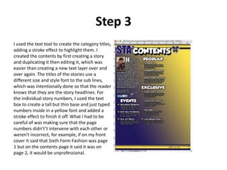 Step 3
I used the text tool to create the category titles,
adding a stroke effect to highlight them. I
created the contents by first creating a story
and duplicating it then editing it, which was
easier than creating a new text layer over and
over again. The titles of the stories use a
different size and style font to the sub lines,
which was intentionally done so that the reader
knows that they are the story headlines. For
the individual story numbers, I used the text
box to create a tall but thin base and just typed
numbers inside in a yellow font and added a
stroke effect to finish it off. What I had to be
careful of was making sure that the page
numbers didn't’t intervene with each other or
weren't incorrect, for example, if on my front
cover it said that Sixth Form Fashion was page
1 but on the contents page it said it was on
page 2, it would be unprofessional.
 