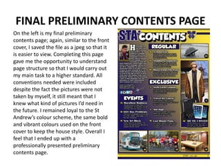 FINAL PRELIMINARY CONTENTS PAGE
On the left is my final preliminary
contents page; again, similar to the front
cover, I saved the file as a jpeg so that it
is easier to view. Completing this page
gave me the opportunity to understand
page structure so that I would carry out
my main task to a higher standard. All
conventions needed were included
despite the fact the pictures were not
taken by myself, it still meant that I
knew what kind of pictures I’d need in
the future. I remained loyal to the St
Andrew’s colour scheme, the same bold
and vibrant colours used on the front
cover to keep the house style. Overall I
feel that I ended up with a
professionally presented preliminary
contents page.
 