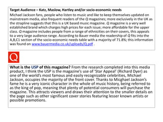 Target Audience – Katz, Maslow, Hartley and/or socio-economic needs
Michael Jackson fans, people who listen to music and like to keep themselves updated on
mainstream media, also frequent readers of the Q magazines; more exclusively in the UK as
the strapline suggests that this is a UK based music magazine. Q magazine is a very well
established brand which charges high prices for each issue; more affordable for the upper
class. Q magazine includes people from a range of ethnicities on their covers, this appeals
to a very large audience range. According to Bauer media the readership of Q fits into the
A,B,C1 section of the socio-economic needs table with a majority of 71.8%; this information
was found on www.bauermedia.co.uk/uploads/Q.pdf .
What is the USP of this magazine? From the research completed into this media
product, I think the USP is the magazine’s use of ‘Star Appeal’ (Richard Dyer) as
one of the world’s most famous and easily recognizable celebrities, Michael
Jackson, occupies the majority of the front cover. Thanks to Micghael Jackson’s
fame he is a very iconic character in the whole of music history, being referred to
as the king of pop, meaning that plenty of potential consumers will purchase the
magazine. This attracts viewers and draws their attention to the smaller details on
the page such as other significant cover stories featuring lesser known artists or
possible promotions.
 