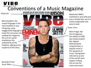 Conventions of a Music Magazine
Masthead: NME’s
masthead is very bold and
uses a simple font, yet it is
easily recognizable and
easy to read.
Cover Lines
Main Headline: the
overall language in this
main headline is very
intriguing, using
exaggerated language to
invite the consumer into
reading the magazine;
the use of a quote
emphasises the
authenticity of the
headline, adding to the
suspense of the story.
Main Image: like
the Q magazine,
this edition of VIBE
also shows evident
Star Appeal
(Richard Dyer),
using Eminem, a
popular artist in
the rap genre of
music, having been
referred to as one
of the world’s best
rappers making
him an icon for
many consumers.
Barcode/ Price/
Issue, Date
Strap line
 