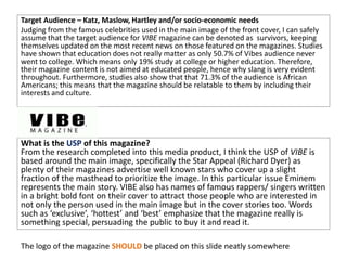 Target Audience – Katz, Maslow, Hartley and/or socio-economic needs
Judging from the famous celebrities used in the main image of the front cover, I can safely
assume that the target audience for VIBE magazine can be denoted as survivors, keeping
themselves updated on the most recent news on those featured on the magazines. Studies
have shown that education does not really matter as only 50.7% of Vibes audience never
went to college. Which means only 19% study at college or higher education. Therefore,
their magazine content is not aimed at educated people, hence why slang is very evident
throughout. Furthermore, studies also show that that 71.3% of the audience is African
Americans; this means that the magazine should be relatable to them by including their
interests and culture.
What is the USP of this magazine?
From the research completed into this media product, I think the USP of VIBE is
based around the main image, specifically the Star Appeal (Richard Dyer) as
plenty of their magazines advertise well known stars who cover up a slight
fraction of the masthead to prioritize the image. In this particular issue Eminem
represents the main story. VIBE also has names of famous rappers/ singers written
in a bright bold font on their cover to attract those people who are interested in
not only the person used in the main image but in the cover stories too. Words
such as ‘exclusive’, ‘hottest’ and ‘best’ emphasize that the magazine really is
something special, persuading the public to buy it and read it.
The logo of the magazine SHOULD be placed on this slide neatly somewhere
 