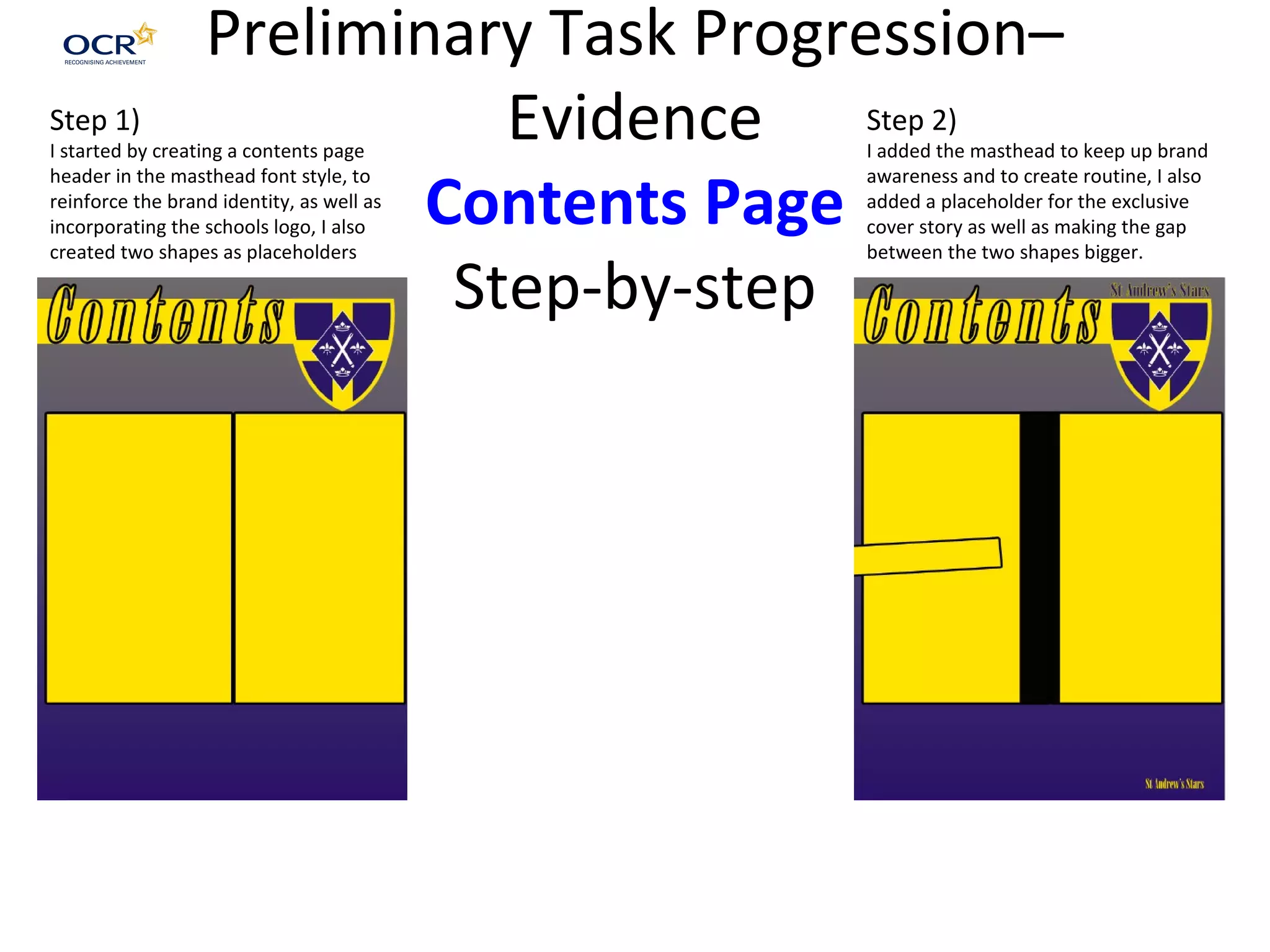Preliminary Task Progression–
Evidence
Contents Page
Step-by-step
Step 1)
I started by creating a contents page
header in the masthead font style, to
reinforce the brand identity, as well as
incorporating the schools logo, I also
created two shapes as placeholders
Step 2)
I added the masthead to keep up brand
awareness and to create routine, I also
added a placeholder for the exclusive
cover story as well as making the gap
between the two shapes bigger.
 