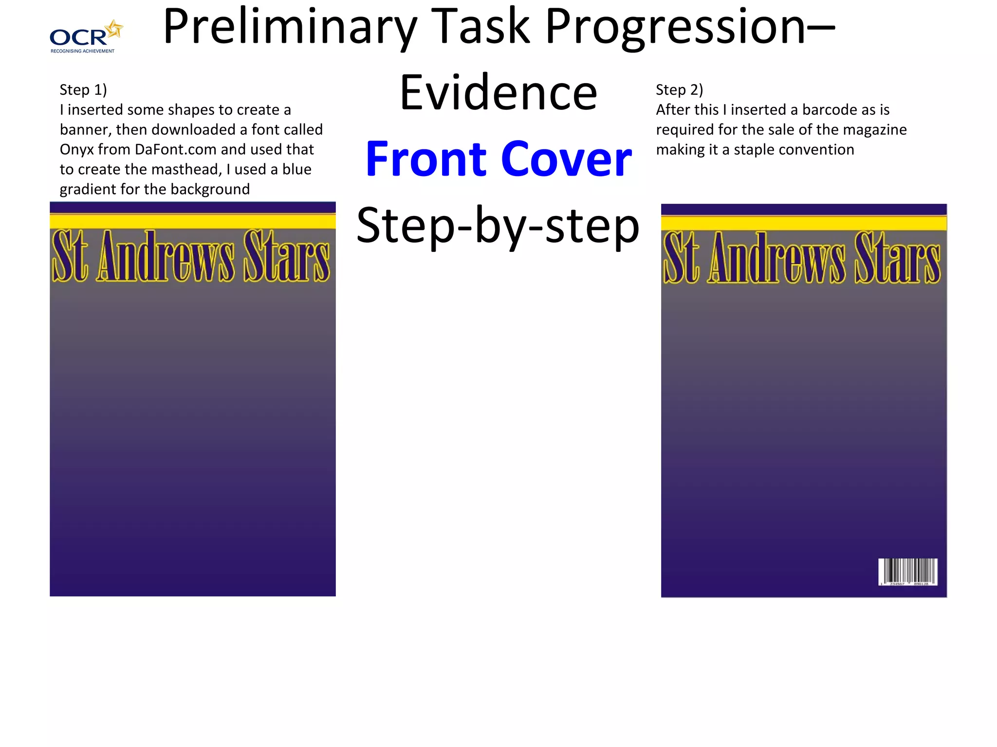 Preliminary Task Progression–
Evidence
Front Cover
Step-by-step
Step 1)
I inserted some shapes to create a
banner, then downloaded a font called
Onyx from DaFont.com and used that
to create the masthead, I used a blue
gradient for the background
Step 2)
After this I inserted a barcode as is
required for the sale of the magazine
making it a staple convention
 