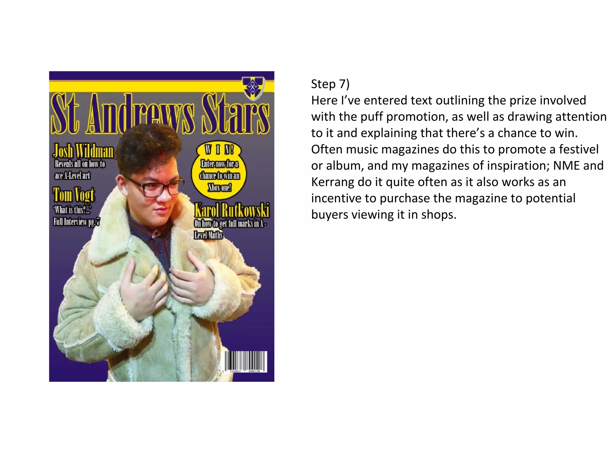 Step 7)
Here I’ve entered text outlining the prize involved
with the puff promotion, as well as drawing attention
to it and explaining that there’s a chance to win.
Often music magazines do this to promote a festivel
or album, and my magazines of inspiration; NME and
Kerrang do it quite often as it also works as an
incentive to purchase the magazine to potential
buyers viewing it in shops.
 
