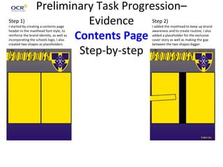Preliminary Task Progression–
Evidence
Contents Page
Step-by-step
Step 1)
I started by creating a contents page
header in the masthead font style, to
reinforce the brand identity, as well as
incorporating the schools logo, I also
created two shapes as placeholders
Step 2)
I added the masthead to keep up brand
awareness and to create routine, I also
added a placeholder for the exclusive
cover story as well as making the gap
between the two shapes bigger.
 