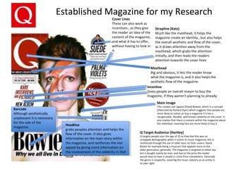 Established Magazine for my Research
Headline
grabs peoples attention and helps the
flow of the cover. It also gives
information on the main story within
the magazine, and reinforces the star
appeal by giving more information on
the involvement of the celebrity in that
issue
Cover Lines
These can also work as
incentives , as they give
the reader an idea of the
content of the magazine,
and what it has to offer,
without having to look in
it.
Incentive
Gives people an overall reason to buy the
magazine, if they weren’t planning to already
Masthead
Big and obvious, it lets the reader know
what the magazine is, and it also helps the
aesthetic flow of the magazine.
Main Image
This creates star appeal (David Bowie), which is a concept
[theorized by Richard Dyer} which suggests that people are
more likely to notice an buy a magazine if it has a
recognizable, likeable, well known celebrity on the cover. It
also implies that there is content within the magazine about
the individual, meaning fans are more likely to buy it.
Strapline (Katz)
Much like the masthead, it helps the
magazine create an identity , but also helps
the overall aesthetic and flow of the cover,
as it draws attention away from the
masthead, which grabs the attention
initially, and then leads the readers
attention towards the cover lines
Barcode
Although aesthetically
unpleasant it is necessary
for the sale of the
magazine.
Q Target Audience (Hartley)
Q targets people over the age of 25 as they feel this was an
untapped demographic when it comes to music magazine, this is
reinforced through the use of older stars on their covers, David
Bowie for example being a musician that appeals more to the
older generation, generally. The magazine is targeted at either sex,
but is bought mainly by men, and due to the price the reader
would have to have a steady in come from somewhere. Generally
the genre is unspecific, covering the music industry as an entity in
its own right.
 
