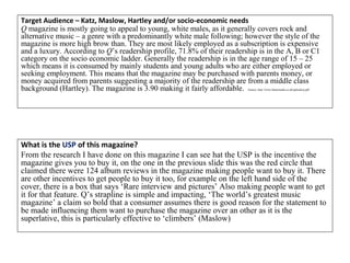 Target Audience – Katz, Maslow, Hartley and/or socio-economic needs
Q magazine is mostly going to appeal to young, white males, as it generally covers rock and
alternative music – a genre with a predominantly white male following; however the style of the
magazine is more high brow than. They are most likely employed as a subscription is expensive
and a luxury. According to Q’s readership profile, 71.8% of their readership is in the A, B or C1
category on the socio economic ladder. Generally the readership is in the age range of 15 – 25
which means it is consumed by mainly students and young adults who are either employed or
seeking employment. This means that the magazine may be purchased with parents money, or
money acquired from parents suggesting a majority of the readership are from a middle class
background (Hartley). The magazine is 3.90 making it fairly affordable. Source: http://www.bauermedia.co.uk/uploads/q.pdf
What is the USP of this magazine?
From the research I have done on this magazine I can see hat the USP is the incentive the
magazine gives you to buy it, on the one in the previous slide this was the red circle that
claimed there were 124 album reviews in the magazine making people want to buy it. There
are other incentives to get people to buy it too, for example on the left hand side of the
cover, there is a box that says ‘Rare interview and pictures’ Also making people want to get
it for that feature. Q’s strapline is simple and impacting, ‘The world’s greatest music
magazine’ a claim so bold that a consumer assumes there is good reason for the statement to
be made influencing them want to purchase the magazine over an other as it is the
superlative, this is particularly effective to ‘climbers’ (Maslow)
 