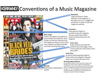Conventions of a Music Magazine
Cover lines
As well as obviously giving insight to
stories within the magazine, they also
work as an incentive because of this
Masthead
Large and obvious, draws
attention to the magazine, in
Kerrang’s case it is in a jagged and
punky font, in order to suite the
magazines aesthetic.
Cover story
Grabs attention and helps the
aesthetic flow of the page, it also
communicates the information of the
story within
Main Image
Creates star appeal, also appeals to
social climbers and explorers, social
climbers as they are inspired to buy
the magazine as there is a star on the
cover, explorers as Black veil brides
are known for being alternative
Incentives
These give the reader an
incentive to buy the magazine,
Kerrang, unlike others offers
posters of bands featured in the
magazine
Barcode
Aesthetically unpleasing but
needed
Kerrang target audience
Kerrang targets neither sex and uses both male gaze and
female gaze in their covers, however the readership is
predominantly male. As the magazine covers mainly modern
bands it is targeted at teenager as 69.5% of the readership
are aged 15 – 24. The magazine is quite expensive and
therefore targeted at people who are old enough to be
employed, or parents to buy for teenagers.
 