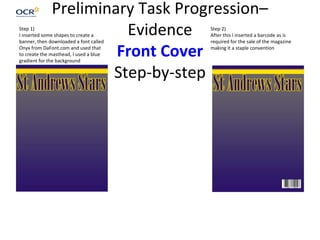 Preliminary Task Progression–
Evidence
Front Cover
Step-by-step
Step 1)
I inserted some shapes to create a
banner, then downloaded a font called
Onyx from DaFont.com and used that
to create the masthead, I used a blue
gradient for the background
Step 2)
After this I inserted a barcode as is
required for the sale of the magazine
making it a staple convention
 