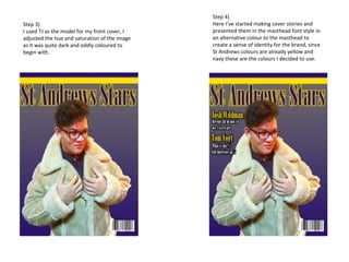 Step 3)
I used TJ as the model for my front cover, I
adjusted the hue and saturation of the image
as it was quite dark and oddly coloured to
begin with.
Step 4)
Here I’ve started making cover stories and
presented them in the masthead font style in
an alternative colour to the masthead to
create a sense of identity for the brand, since
St Andrews colours are already yellow and
navy these are the colours I decided to use.
 