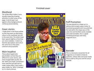 Finished cover
Masthead
The stroke effect makes it very
visually impacting, drawing
attention to other areas of the
page, it also brings it out
against a blue background and
reinforces brand identity
Cover stories
I made these in the house yellow
so that they were an alternative
colour to the masthead, but still
in the same font. The letters have
been spaced slightly so that they
are more readable, I made it so
that the descriptions were all on
the same line so they were
coherent and purposeful
Main headline
These where typed onto
placeholders so that they are
different to cover stories, and
more recognizable visually. On
the ‘Sixth Form Style’ convention I
have used the text edit tool to
make a wave effect, then made a
place holder for ‘With TJ Salango’
so it is clearly obvious
Puff Promotion
This was placed on a shape so it is
obvious and occupies space nicely, its
functional purposeful and I ensured that
the text within the shape was on the
same line and therefore easily readable
and understandable, this is a good
marketing technique and many
magazines do it.
Barcode
This is a necessary convention for all
magazines as it needs to show its
publisher, release date and social media
links as well as the price and the actual
barcode.
 