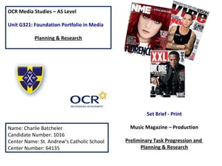 OCR Media Studies – AS Level
Unit G321: Foundation Portfolio in Media
Planning & Research
Name: Charlie Batcheler
Candidate Number: 1016
Center Name: St. Andrew’s Catholic School
Center Number: 64135
Set Brief - Print
Music Magazine – Production
Preliminary Task Progression and
Planning & Research
 