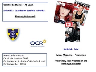 OCR Media Studies – AS Level
Unit G321: Foundation Portfolio in Media
Planning & Research
Name: Jude Munday
Candidate Number: 3092
Center Name: St. Andrew’s Catholic School
Center Number: 64135
Set Brief - Print
Music Magazine – Production
Preliminary Task Progression and
Planning & Research
 