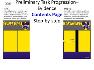 Preliminary Task Progression–
Evidence
Contents Page
Step-by-step
Step 1)
I started by creating a contents page
header in the masthead font style, to
reinforce the brand identity, as well as
incorporating the schools logo, I also
created two shapes as placeholders
Step 2)
I added the masthead to keep up brand
awareness and to create routine, I also
added a placeholder for the exclusive
cover story as well as making the gap
between the two shapes bigger.
 