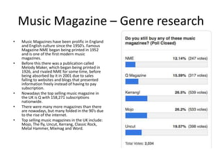 Music Magazine – Genre research
• Music Magazines have been prolific in England
and English culture since the 1950’s. Famous
Magazine NME began being printed in 1952
and is one of the first modern music
magazines.
• Before this there was a publication called
Melody Maker, which began being printed in
1926, and rivaled NME for some time, before
being absorbed by it in 2001 due to sales
falling to websites and blogs that presented
information freely instead of having to pay
subscription.
• Nowadays the top selling music magazine in
the UK is Q with 158,271 subscriptions
nationwide.
• There were many more magazines than there
are nowadays, but many folded in the 90’s due
to the rise of the internet.
• Top selling music magazines in the UK include:
Mojo, The fly, Uncut, Kerrang, Classic Rock,
Metal Hammer, Mixmag and Word.
 