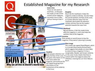 Established Magazine for my Research
Headline
grabs peoples attention and
helps the flow of the cover. It
also gives information on the
main story within the
magazine, and reinforces the
star appeal by giving more
information on the
involvement of the celebrity
in that issue
Cover Lines
These can also work as
incentives , as they give
the reader an idea of the
content of the magazine,
and what it has to offer,
without having to look in
it.
Incentive
Gives people an overall reason to buy the
magazine, if they weren’t planning to already
Masthead
Big and obvious, it lets the reader know
what the magazine is, and it also helps the
aesthetic flow of the magazine.
Main Image
This creates star appeal (David Bowie), which
is a concept [theorized by Richard Dyer}
which suggests that people are more likely
to notice an buy a magazine if it has a
recognizable, likeable, well known celebrity
on the cover. It also implies that there is
content within the magazine about the
individual, meaning fans are more likely to
buy it.
Strapline
Much like the masthead, it helps the
magazine create an identity , but also helps
the overall aesthetic and flow of the cover,
as it draws attention away from the
masthead, which grabs the attention
initially, and then leas=ds the readers
attention towards the cover lines
Barcode
Although aesthetically
unpleasant it is necessary
for the sale of the
magazine.
 