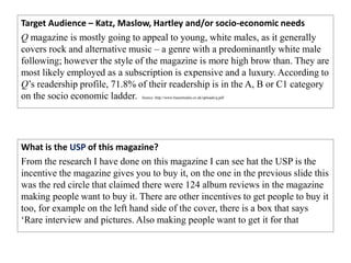 Target Audience – Katz, Maslow, Hartley and/or socio-economic needs
Q magazine is mostly going to appeal to young, white males, as it generally
covers rock and alternative music – a genre with a predominantly white male
following; however the style of the magazine is more high brow than. They are
most likely employed as a subscription is expensive and a luxury. According to
Q’s readership profile, 71.8% of their readership is in the A, B or C1 category
on the socio economic ladder. Source: http://www.bauermedia.co.uk/uploads/q.pdf
What is the USP of this magazine?
From the research I have done on this magazine I can see hat the USP is the
incentive the magazine gives you to buy it, on the one in the previous slide this
was the red circle that claimed there were 124 album reviews in the magazine
making people want to buy it. There are other incentives to get people to buy it
too, for example on the left hand side of the cover, there is a box that says
‘Rare interview and pictures. Also making people want to get it for that
 