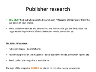 Publisher research
The logo of the magazine SHOULD be placed on this slide neatly somewhere
• YOU MUST find out who published your chosen “Magazine of inspiration” from the
sub-genre of your choice.
• Then, visit their website and deconstruct the information you can find about the
target readership in terms of socio-economic needs, circulation etc.
Key areas to focus on:
• Publisher slogan – Connotations?
• Readership profile of the magazine – Socio-economic needs, circulation figures etc.
• Retail outlets the magazine is available in.
 