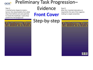 Preliminary Task Progression–
Evidence
Front Cover
Step-by-step
Step 1)
I inserted some shapes to create a
banner, then downloaded a font called
Onyx from DaFont.com and used that
to create the masthead, I used a blue
gradient for the background
Step 2)
After this I inserted a barcode as is
required for the sale of the magazine
making it a staple convention
 