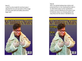 Step 3)
I used TJ as the model for my front cover, I
adjusted the hue and saturation of the image
as it was quite dark and oddly coloured to
begin with.
Step 4)
Here I’ve started making cover stories and
presented them in the masthead font style in
an alternative colour to the masthead to
create a sense of identity for the brand, since
St Andrews colours are already yellow and
navy these are the colours I decided to use.
 