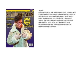 Step 7)
Here I’ve entered text outlining the prize involved with
the puff promotion, as well as drawing attention to it
and explaining that there’s a chance to win. Often
music magazines do this to promote a festivel or
album, and my magazines of inspiration; NME and
Kerrang do it quite often as it also works as an
incentive to purchase the magazine to potential
buyers viewing it in shops.
 